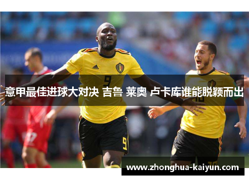 意甲最佳进球大对决 吉鲁 莱奥 卢卡库谁能脱颖而出 意甲最佳进球大对决 吉鲁 莱奥 卢卡库谁能脱颖而出