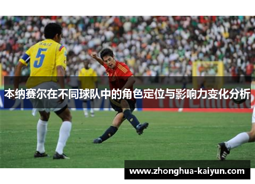 本纳赛尔在不同球队中的角色定位与影响力变化分析 本纳赛尔在不同球队中的角色定位与影响力变化分析
