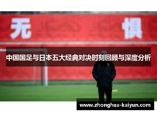 中国国足与日本五大经典对决时刻回顾与深度分析 中国国足与日本五大经典对决时刻回顾与深度分析