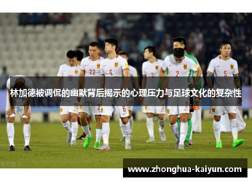 林加德被调侃的幽默背后揭示的心理压力与足球文化的复杂性 林加德被调侃的幽默背后揭示的心理压力与足球文化的复杂性