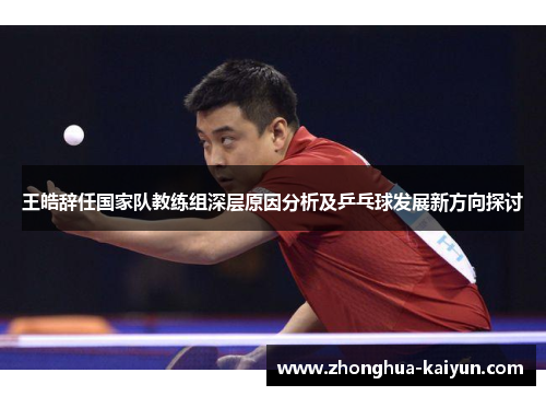 王皓辞任国家队教练组深层原因分析及乒乓球发展新方向探讨 王皓辞任国家队教练组深层原因分析及乒乓球发展新方向探讨