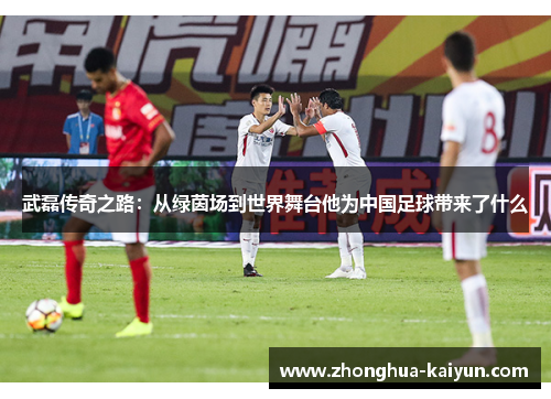 武磊传奇之路:从绿茵场到世界舞台他为中国足球带来了什么 武磊传奇之路:从绿茵场到世界舞台他为中国足球带来了什么