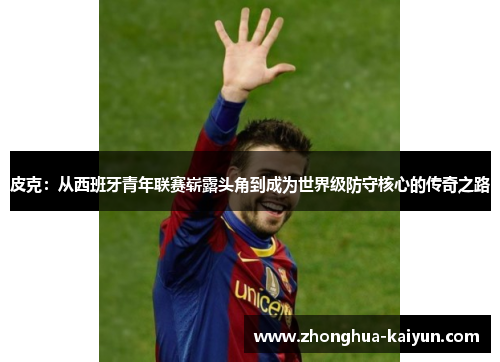 皮克:从西班牙青年联赛崭露头角到成为世界级防守核心的传奇之路 皮克:从西班牙青年联赛崭露头角到成为世界级防守核心的传奇之路