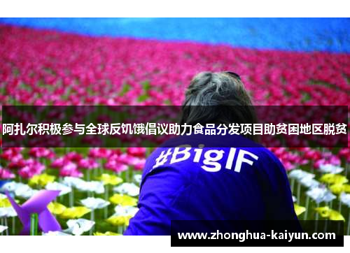 阿扎尔积极参与全球反饥饿倡议助力食品分发项目助贫困地区脱贫