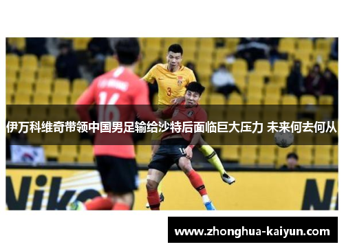 伊万科维奇带领中国男足输给沙特后面临巨大压力 未来何去何从 伊万科维奇带领中国男足输给沙特后面临巨大压力 未来何去何从