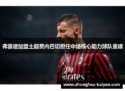 弗雷德加盟土超费内巴切担任中场核心助力球队重建 弗雷德加盟土超费内巴切担任中场核心助力球队重建