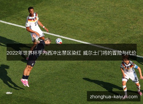 2022年世界杯亨内西冲出禁区染红 威尔士门将的冒险与代价 2022年世界杯亨内西冲出禁区染红 威尔士门将的冒险与代价